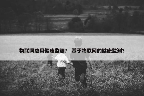 物联网应用健康监测？ 基于物联网的健康监测？