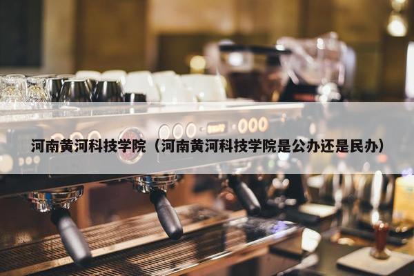 河南黄河科技学院（河南黄河科技学院是公办还是民办）