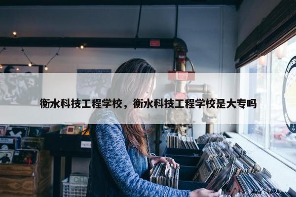 衡水科技工程学校，衡水科技工程学校是大专吗