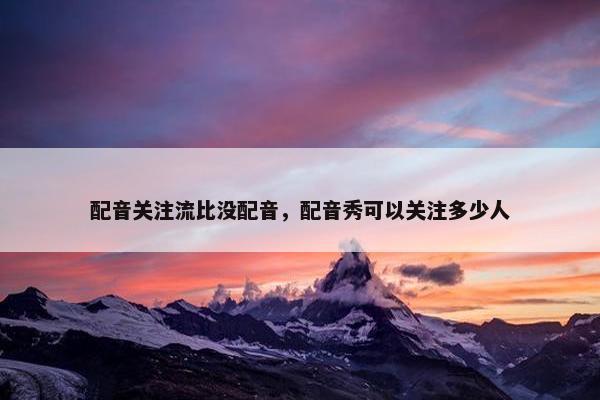 配音关注流比没配音，配音秀可以关注多少人