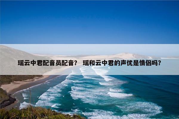 瑶云中君配音员配音？ 瑶和云中君的声优是情侣吗？