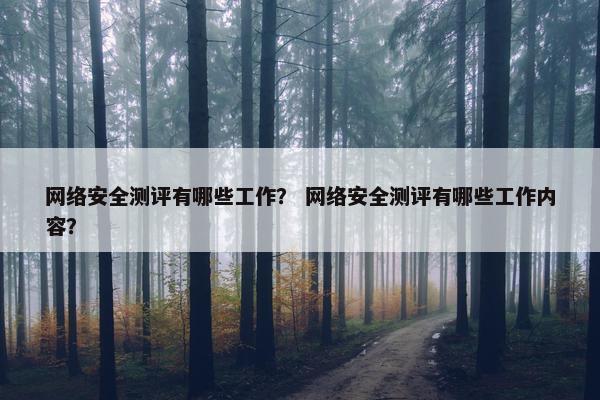 网络安全测评有哪些工作？ 网络安全测评有哪些工作内容？