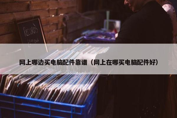 网上哪边买电脑配件靠谱（网上在哪买电脑配件好）