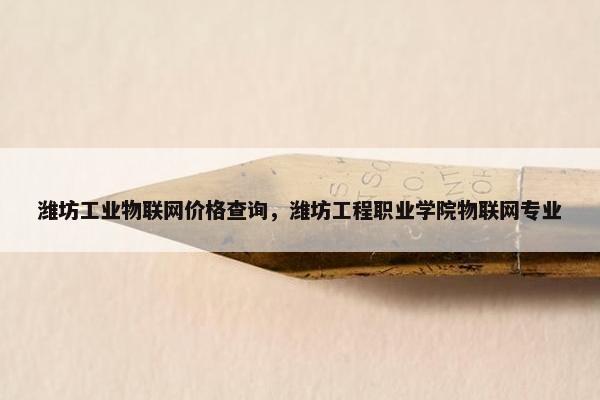 潍坊工业物联网价格查询，潍坊工程职业学院物联网专业