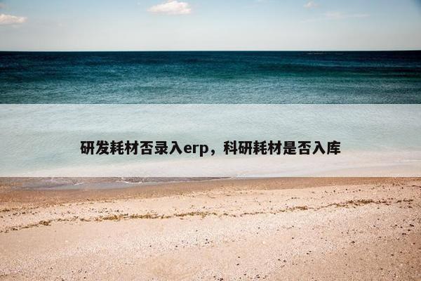 研发耗材否录入erp，科研耗材是否入库