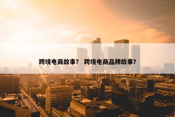 跨境电商故事？ 跨境电商品牌故事？