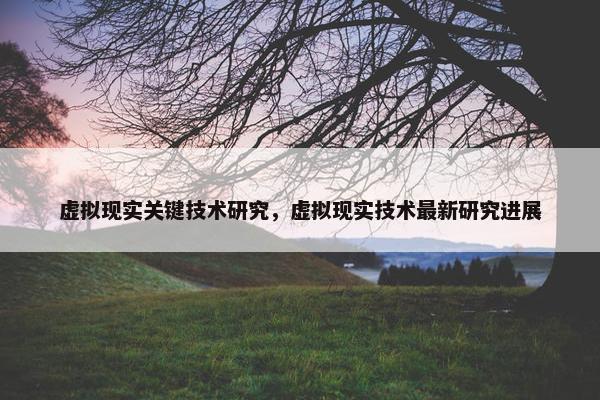 虚拟现实关键技术研究，虚拟现实技术最新研究进展