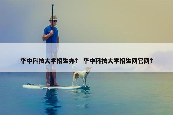华中科技大学招生办？ 华中科技大学招生网官网？