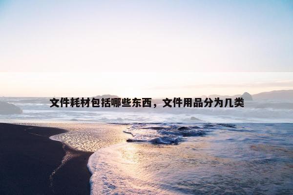 文件耗材包括哪些东西，文件用品分为几类