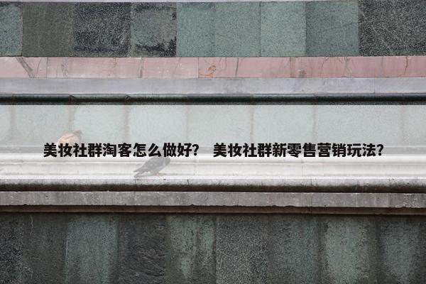 美妆社群淘客怎么做好？ 美妆社群新零售营销玩法？