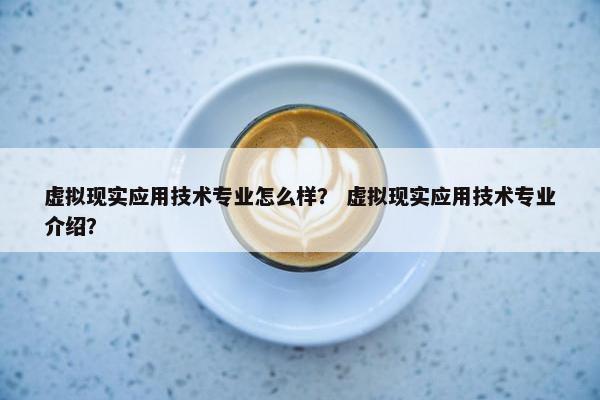 虚拟现实应用技术专业怎么样？ 虚拟现实应用技术专业介绍？