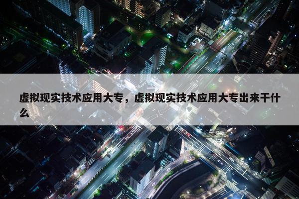 虚拟现实技术应用大专，虚拟现实技术应用大专出来干什么