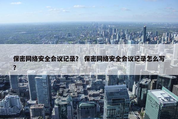 保密网络安全会议记录？ 保密网络安全会议记录怎么写？