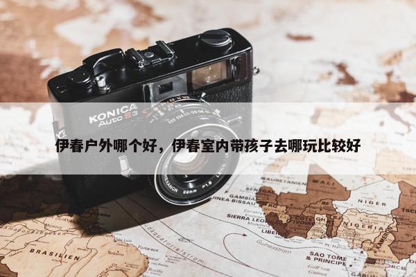 伊春户外哪个好，伊春室内带孩子去哪玩比较好