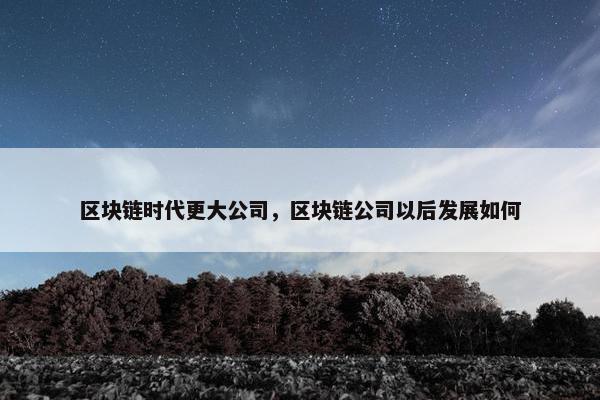 区块链时代更大公司，区块链公司以后发展如何