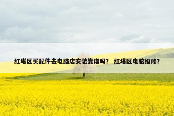 红塔区买配件去电脑店安装靠谱吗？ 红塔区电脑维修？