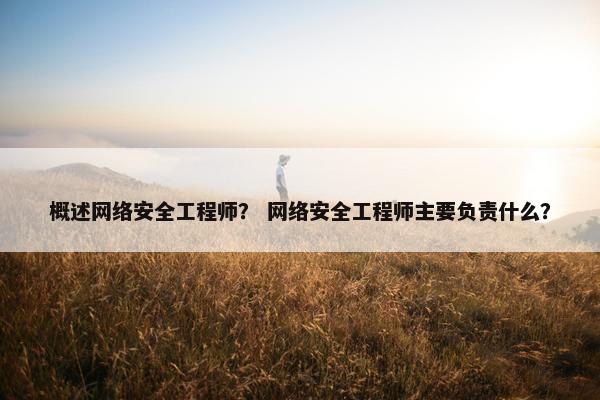 概述网络安全工程师？ 网络安全工程师主要负责什么？