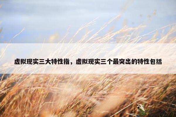 虚拟现实三大特性指，虚拟现实三个最突出的特性包括