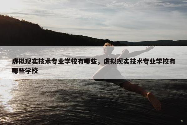 虚拟现实技术专业学校有哪些，虚拟现实技术专业学校有哪些学校