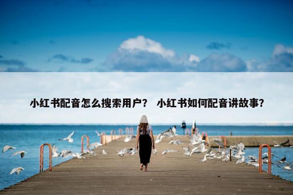 小红书配音怎么搜索用户？ 小红书如何配音讲故事？