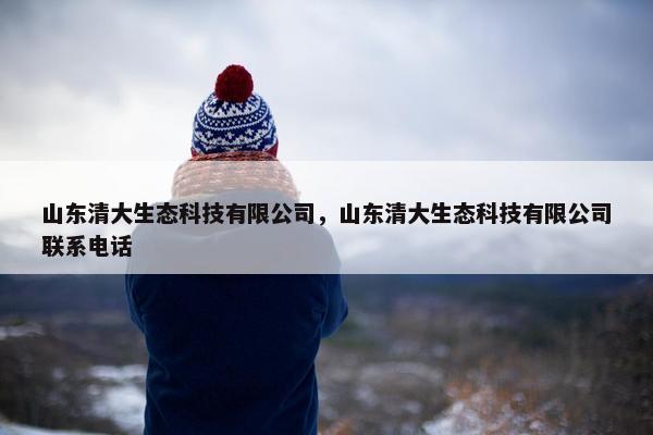 山东清大生态科技有限公司，山东清大生态科技有限公司联系电话