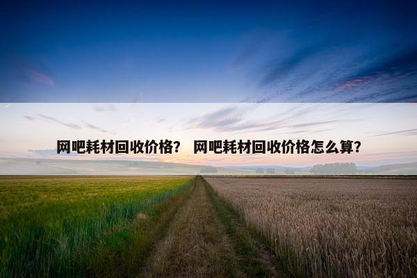网吧耗材回收价格？ 网吧耗材回收价格怎么算？