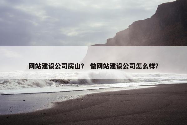 网站建设公司房山？ 做网站建设公司怎么样？