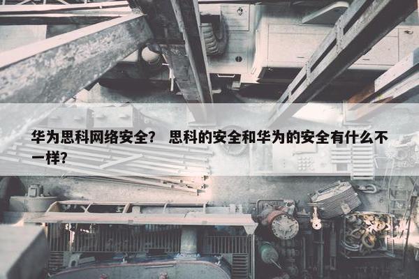 华为思科网络安全？ 思科的安全和华为的安全有什么不一样？