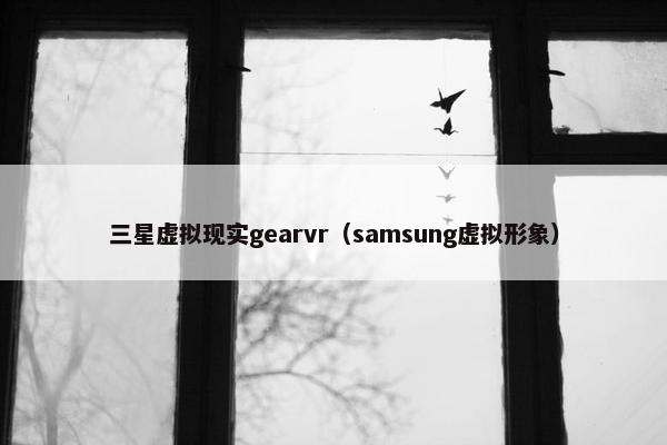 三星虚拟现实gearvr（samsung虚拟形象）