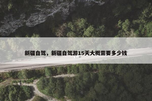 新疆自驾，新疆自驾游15天大概需要多少钱