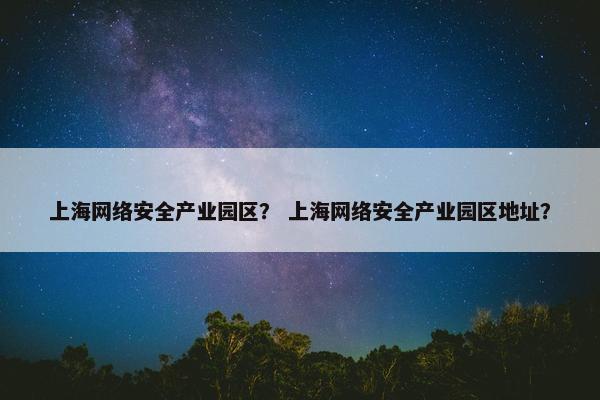 上海网络安全产业园区？ 上海网络安全产业园区地址？