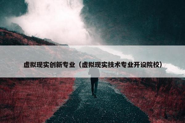 虚拟现实创新专业（虚拟现实技术专业开设院校）