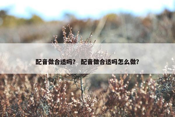 配音做合适吗？ 配音做合适吗怎么做？