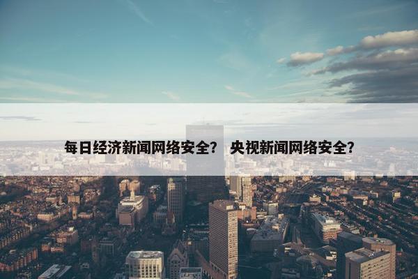 每日经济新闻网络安全？ 央视新闻网络安全？