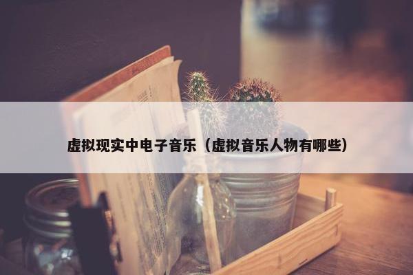 虚拟现实中电子音乐（虚拟音乐人物有哪些）