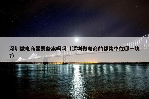 深圳做电商需要备案吗吗（深圳做电商的都集中在哪一块?）