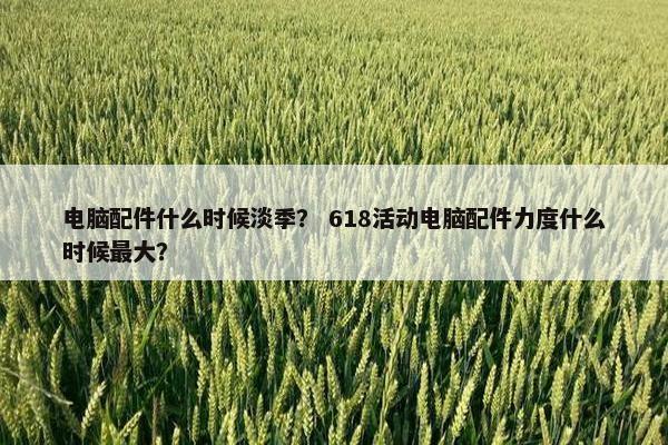 电脑配件什么时候淡季？ 618活动电脑配件力度什么时候最大？