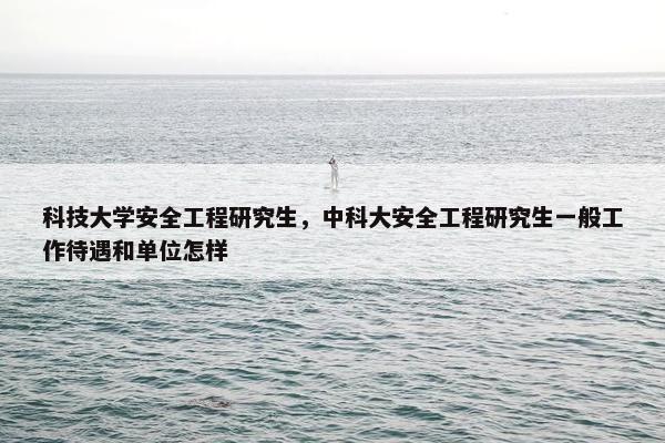 科技大学安全工程研究生，中科大安全工程研究生一般工作待遇和单位怎样