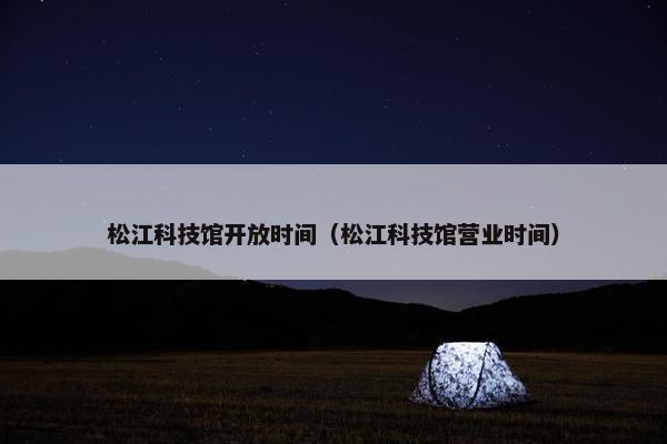 松江科技馆开放时间（松江科技馆营业时间）