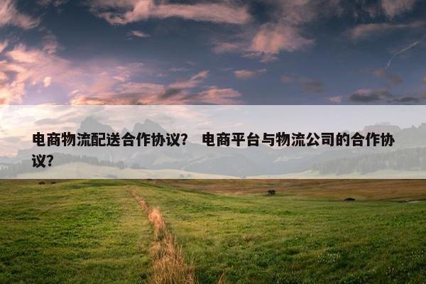 电商物流配送合作协议？ 电商平台与物流公司的合作协议？