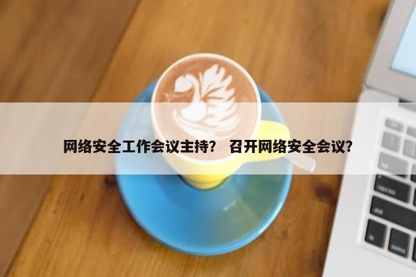 网络安全工作会议主持？ 召开网络安全会议？