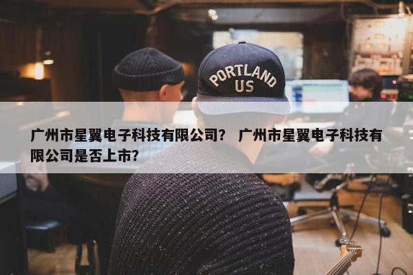 广州市星翼电子科技有限公司？ 广州市星翼电子科技有限公司是否上市？