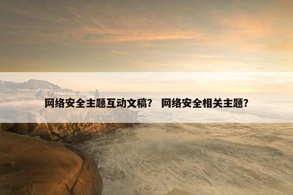 网络安全主题互动文稿？ 网络安全相关主题？