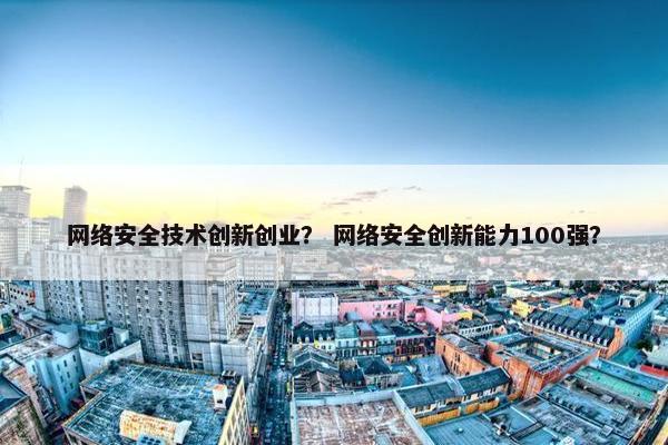 网络安全技术创新创业？ 网络安全创新能力100强？