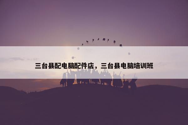 三台县配电脑配件店，三台县电脑培训班