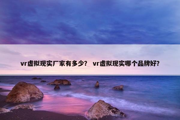 vr虚拟现实厂家有多少？ vr虚拟现实哪个品牌好？