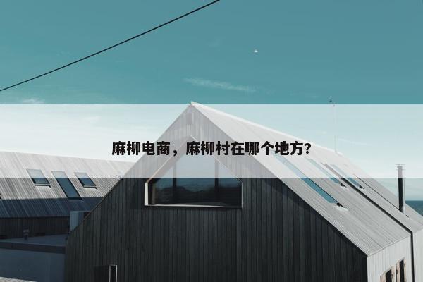 麻柳电商，麻柳村在哪个地方?