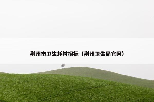 荆州市卫生耗材招标（荆州卫生局官网）
