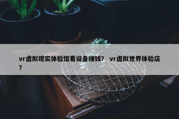 vr虚拟现实体验馆看设备赚钱？ vr虚拟世界体验店？