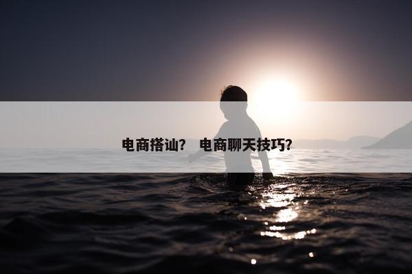 电商搭讪？ 电商聊天技巧？